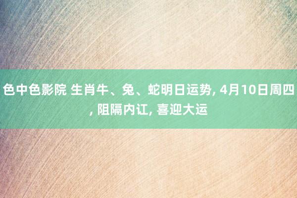 色中色影院 生肖牛、兔、蛇明日运势， 4月10日周四， 阻隔内讧， 喜迎大运