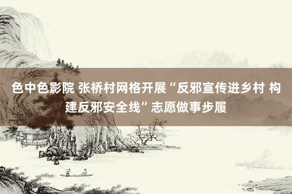 色中色影院 张桥村网格开展“反邪宣传进乡村 构建反邪安全线”志愿做事步履