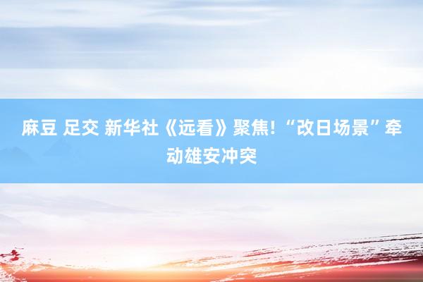 麻豆 足交 新华社《远看》聚焦! “改日场景”牵动雄安冲突