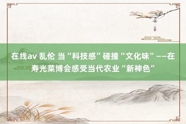 在线av 乱伦 当“科技感”碰撞“文化味”——在寿光菜博会感受当代农业“新神色”