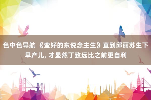 色中色导航 《蛮好的东说念主生》直到邱丽苏生下早产儿， 才显然丁致远比之前更自利