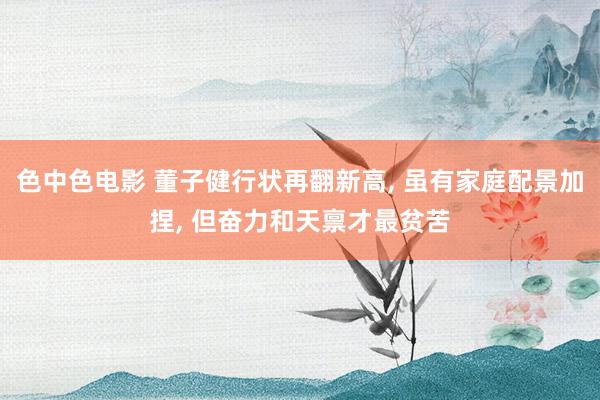 色中色电影 董子健行状再翻新高， 虽有家庭配景加捏， 但奋力和天禀才最贫苦