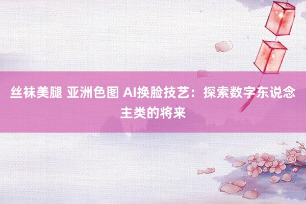 丝袜美腿 亚洲色图 AI换脸技艺：探索数字东说念主类的将来