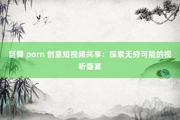 巨臀 porn 创意短视频共享：探索无穷可能的视听盛宴