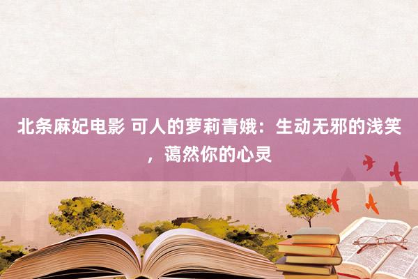 北条麻妃电影 可人的萝莉青娥：生动无邪的浅笑，蔼然你的心灵