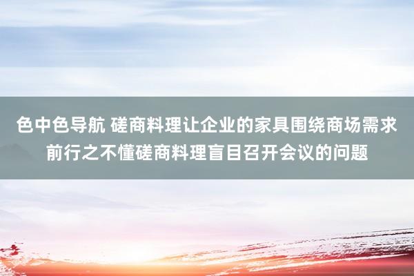 色中色导航 磋商料理让企业的家具围绕商场需求前行之不懂磋商料理盲目召开会议的问题