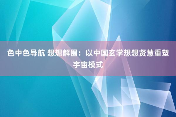 色中色导航 想想解围：以中国玄学想想贤慧重塑宇宙模式