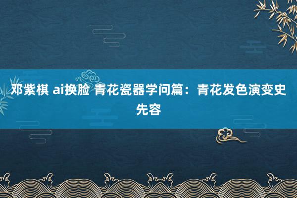邓紫棋 ai换脸 青花瓷器学问篇：青花发色演变史先容
