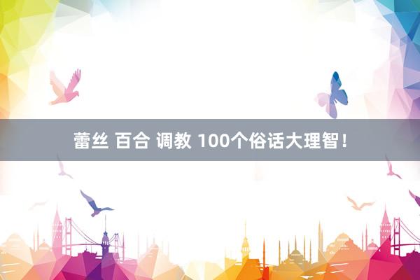 蕾丝 百合 调教 100个俗话大理智！