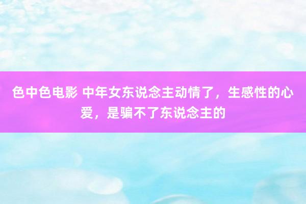 色中色电影 中年女东说念主动情了，生感性的心爱，是骗不了东说念主的