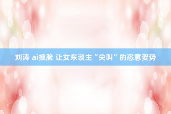 刘涛 ai换脸 让女东谈主“尖叫”的恣意姿势