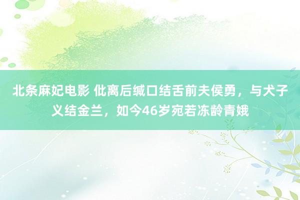 北条麻妃电影 仳离后缄口结舌前夫侯勇，与犬子义结金兰，如今46岁宛若冻龄青娥
