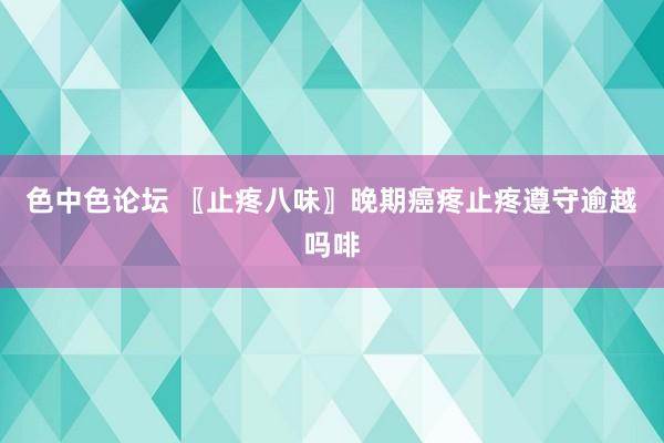 色中色论坛 〖止疼八味〗晚期癌疼止疼遵守逾越吗啡