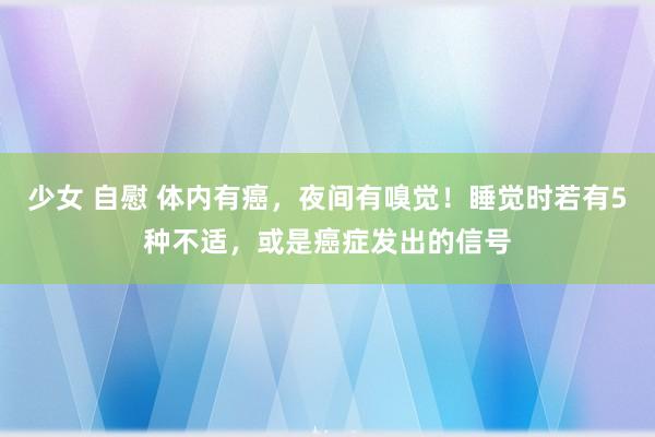 少女 自慰 体内有癌，夜间有嗅觉！睡觉时若有5种不适，或是癌症发出的信号