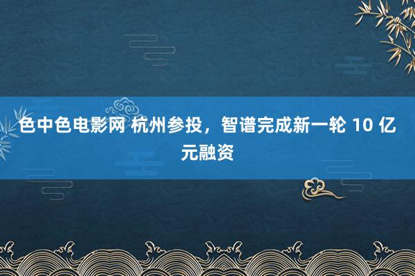 色中色电影网 杭州参投，智谱完成新一轮 10 亿元融资