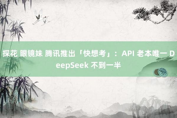 探花 眼镜妹 腾讯推出「快想考」：API 老本唯一 DeepSeek 不到一半