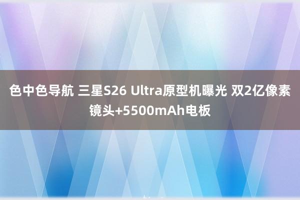 色中色导航 三星S26 Ultra原型机曝光 双2亿像素镜头+5500mAh电板
