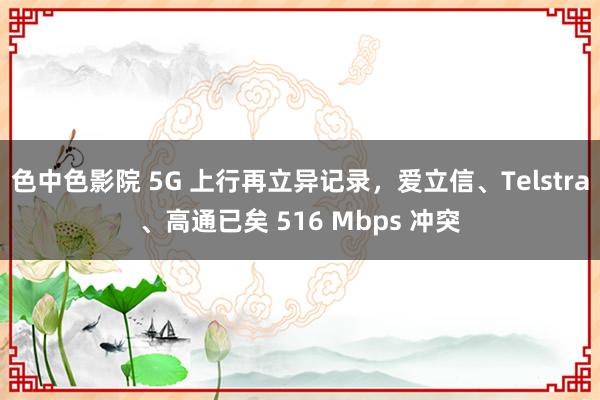 色中色影院 5G 上行再立异记录，爱立信、Telstra、高通已矣 516 Mbps 冲突